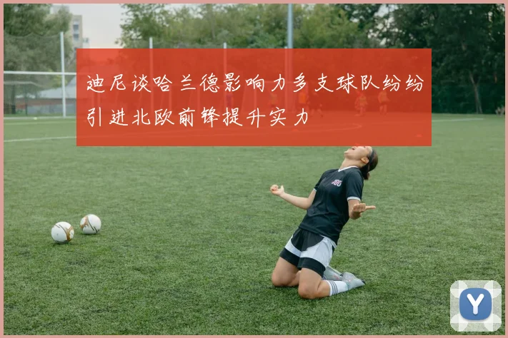迪尼谈哈兰德影响力多支球队纷纷引进北欧前锋提升实力