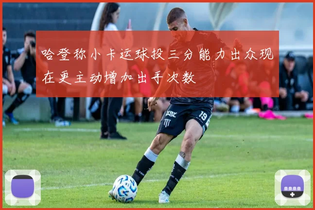 哈登称小卡运球投三分能力出众现在更主动增加出手次数