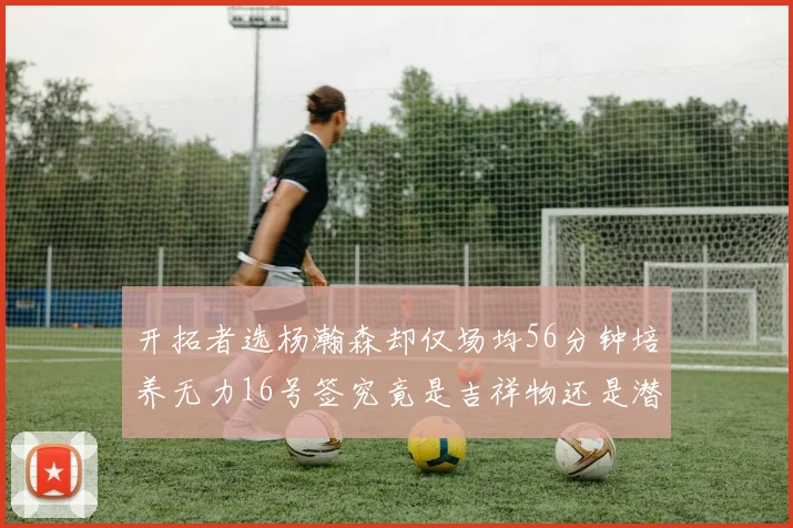 开拓者选杨瀚森却仅场均56分钟培养无力16号签究竟是吉祥物还是潜力股