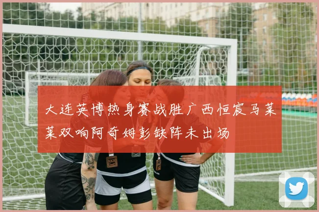 大连英博热身赛战胜广西恒宸马莱莱双响阿奇姆彭缺阵未出场