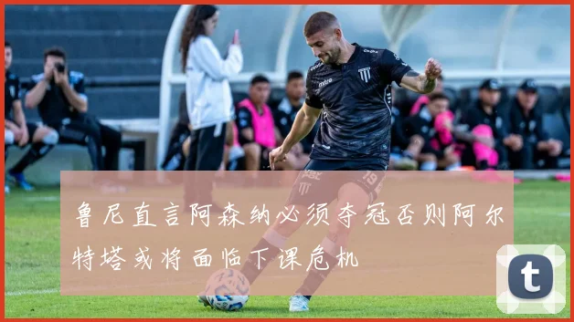 鲁尼直言阿森纳必须夺冠否则阿尔特塔或将面临下课危机