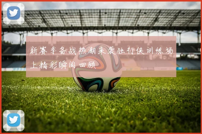新赛季备战热潮来袭独行侠训练场上精彩瞬间回顾