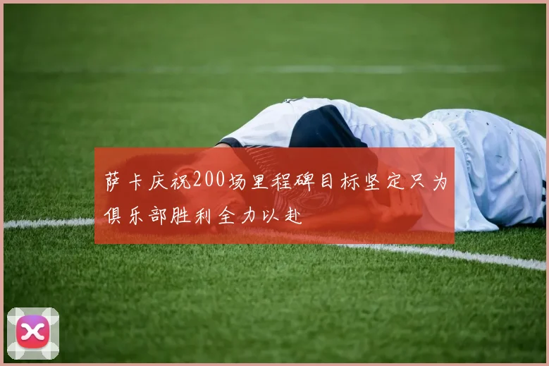萨卡庆祝200场里程碑目标坚定只为俱乐部胜利全力以赴