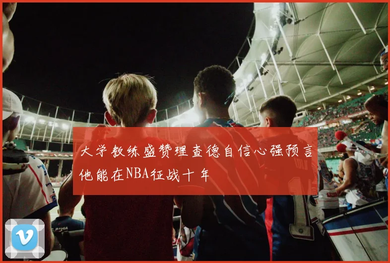大学教练盛赞理查德自信心强预言他能在NBA征战十年