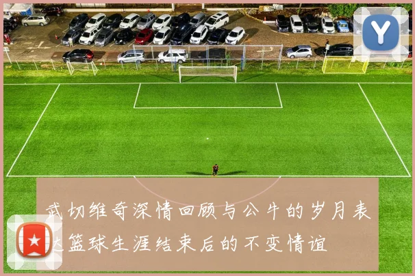 武切维奇深情回顾与公牛的岁月表达篮球生涯结束后的不变情谊