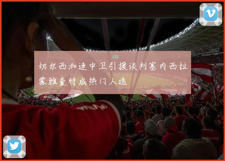 切尔西加速中卫引援谈判塞内西拉蒙雅奎特成热门人选