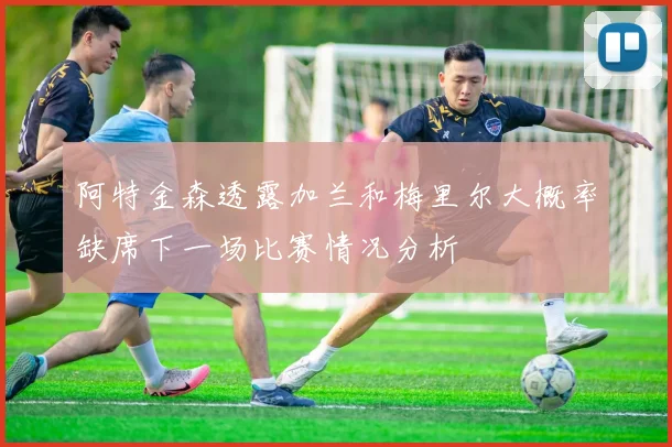 阿特金森透露加兰和梅里尔大概率缺席下一场比赛情况分析