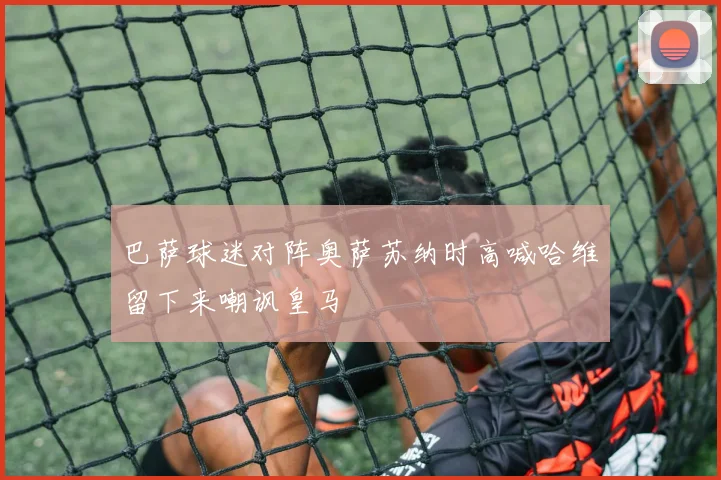 巴萨球迷对阵奥萨苏纳时高喊哈维留下来嘲讽皇马