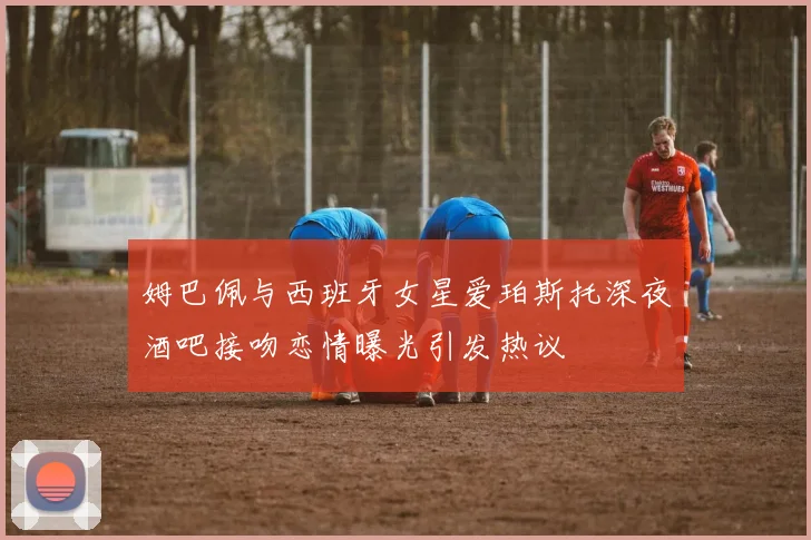 姆巴佩与西班牙女星爱珀斯托深夜酒吧接吻恋情曝光引发热议