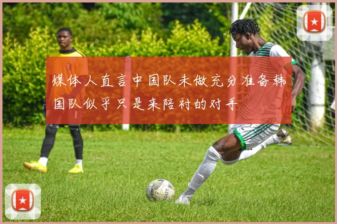 媒体人直言中国队未做充分准备韩国队似乎只是来陪衬的对手