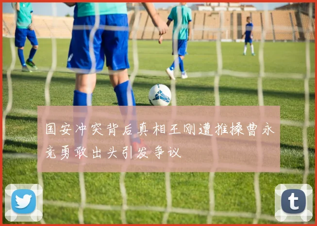 国安冲突背后真相王刚遭推搡曹永竞勇敢出头引发争议