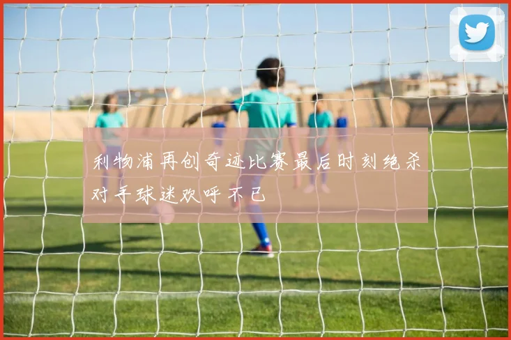 利物浦再创奇迹比赛最后时刻绝杀对手球迷欢呼不已