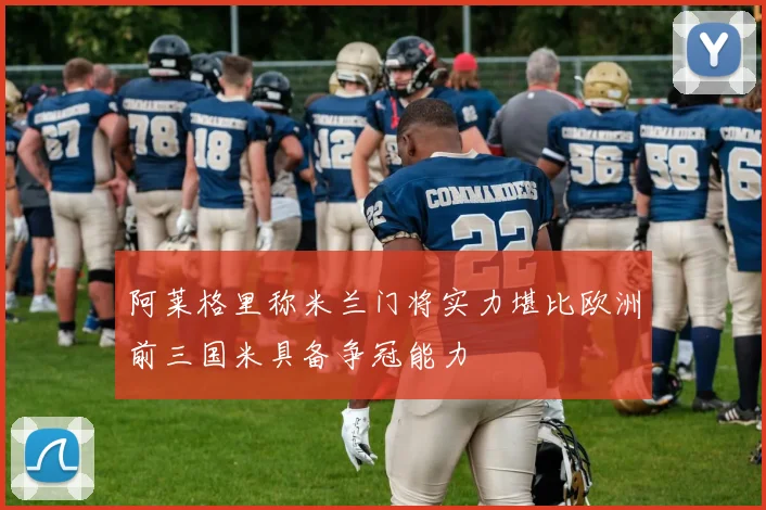 阿莱格里称米兰门将实力堪比欧洲前三国米具备争冠能力