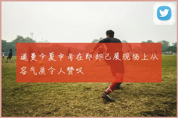 道曼今夏中考在即却已展现场上从容气质令人赞叹