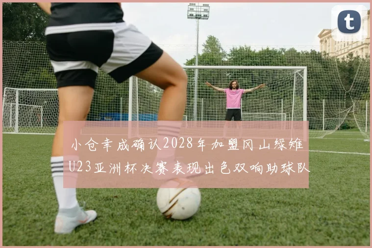 小仓幸成确认2028年加盟冈山绿雉U23亚洲杯决赛表现出色双响助球队夺冠