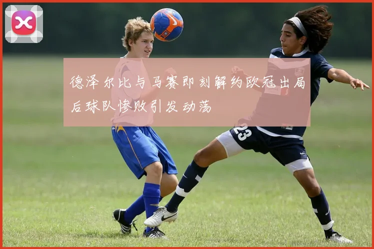 德泽尔比与马赛即刻解约欧冠出局后球队惨败引发动荡