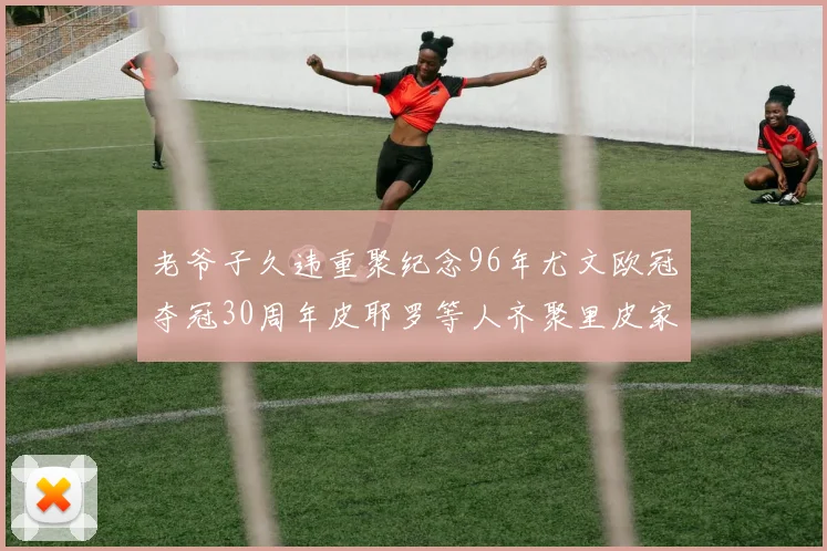 老爷子久违重聚纪念96年尤文欧冠夺冠30周年皮耶罗等人齐聚里皮家