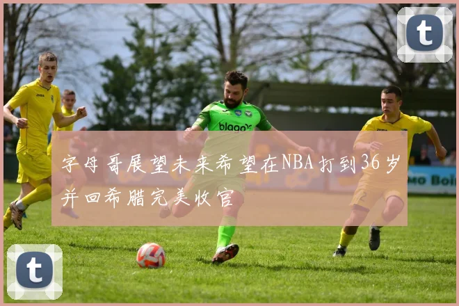 字母哥展望未来希望在NBA打到36岁并回希腊完美收官