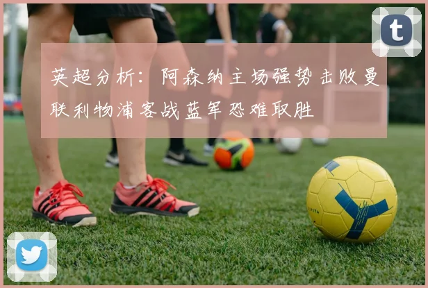 英超分析：阿森纳主场强势击败曼联利物浦客战蓝军恐难取胜