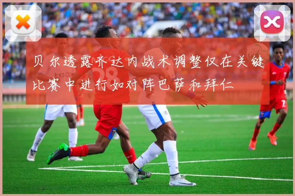贝尔透露齐达内战术调整仅在关键比赛中进行如对阵巴萨和拜仁
